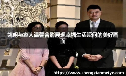 姚明与家人温馨合影展现幸福生活瞬间的美好画面