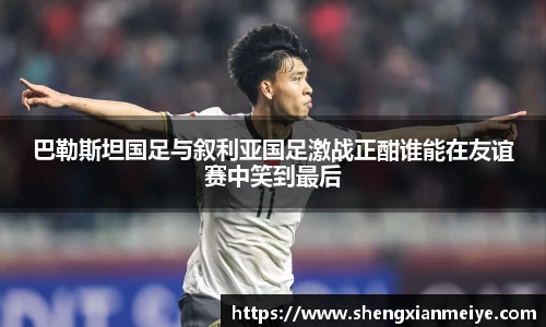 巴勒斯坦国足与叙利亚国足激战正酣谁能在友谊赛中笑到最后