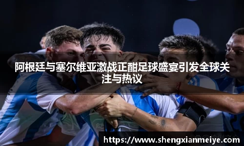 阿根廷与塞尔维亚激战正酣足球盛宴引发全球关注与热议